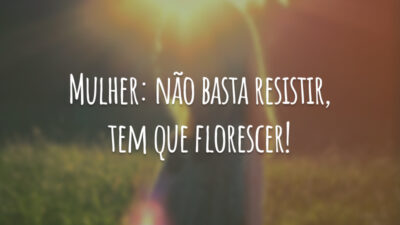 Mulher: não basta resistir, tem que florescer!