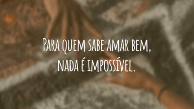 Para quem sabe amar bem, nada é impossível.