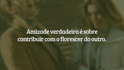 Amizade verdadeira é sobre contribuir com o florescer do outro.