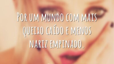 Por um mundo com mais queixo caído e menos nariz empinado.