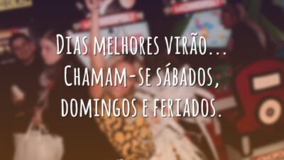 Dias melhores virão... Chamam-se sábados, domingos e feriados.