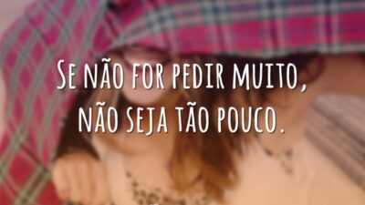 Se não for pedir muito, não seja tão pouco.