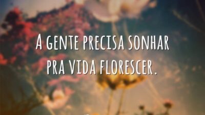 A gente precisa sonhar pra vida florescer.