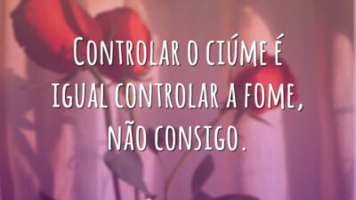 Controlar o ciúme é igual controlar a fome, não consigo.