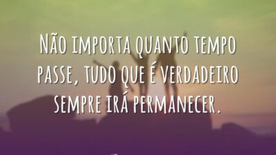 Não importa quanto tempo passe, tudo que é verdadeiro sempre irá permanecer.