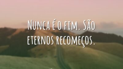 Nunca é o fim. São eternos recomeços.