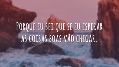 Porque eu sei que se eu esperar as coisas boas vão chegar.