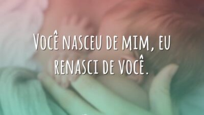 Você nasceu de mim, eu renasci de você.