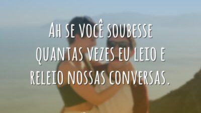 Ah se você soubesse quantas vezes eu leio e releio nossas conversas.