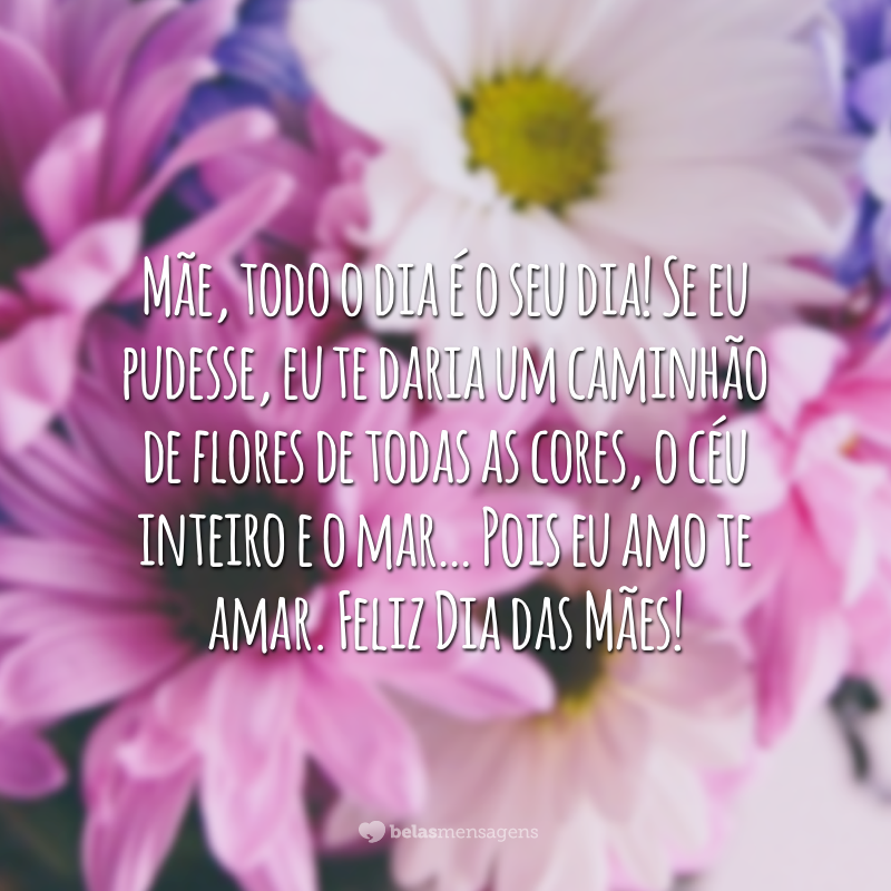 Mãe, todo o dia é o seu dia! Se eu pudesse, eu te daria um caminhão de flores de todas as cores, o céu inteiro e o mar… Pois eu amo te amar. Feliz Dia das Mães!