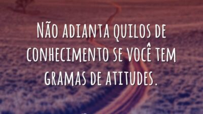 Não adianta quilos de conhecimento se você tem gramas de atitudes.