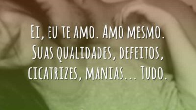 Ei, eu te amo. Amo mesmo. Suas qualidades, defeitos, cicatrizes, manias... Tudo.