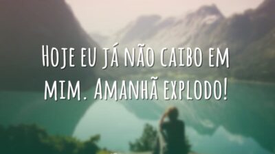 Hoje eu já não caibo em mim. Amanhã explodo!