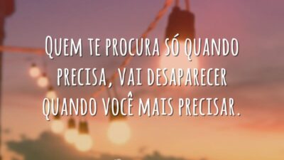 Quem te procura só quando precisa, vai desaparecer quando você mais precisar.