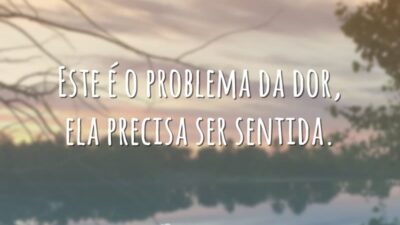 Este é o problema da dor, ela precisa ser sentida.