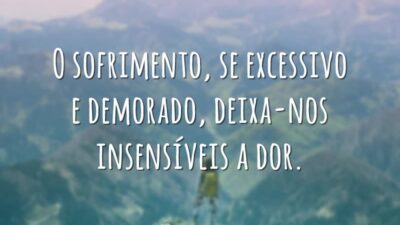 O sofrimento, se excessivo e demorado, deixa-nos insensíveis a dor.