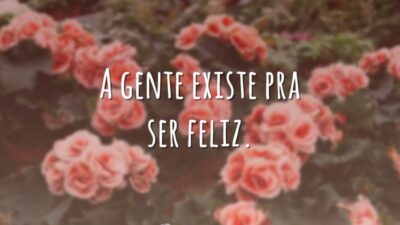 A gente existe pra ser feliz.