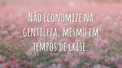 Não economize na gentileza, mesmo em tempos de crise.
