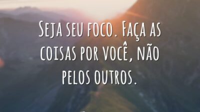 Seja seu foco. Faça as coisas por você, não pelos outros.