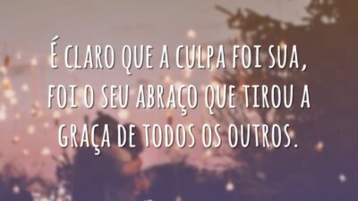 É claro que a culpa foi sua, foi o seu abraço que tirou a graça de todos os outros.