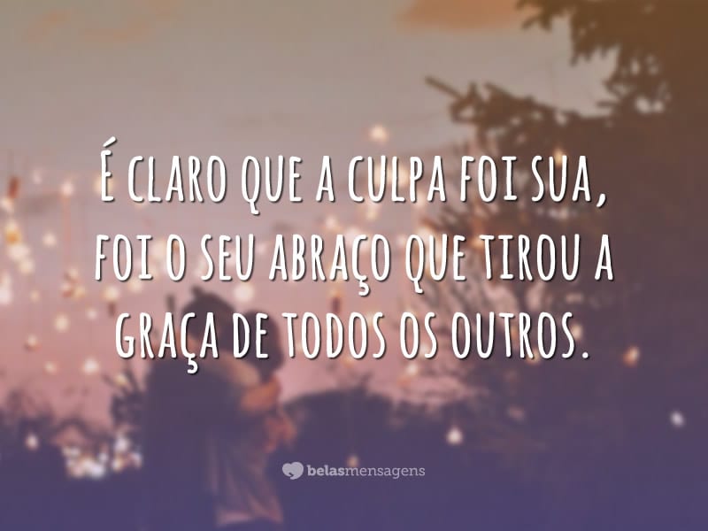 É claro que a culpa foi sua, foi o seu abraço que tirou a graça de todos os outros.