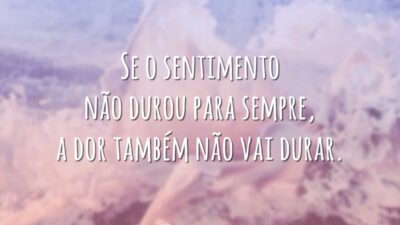 Se o sentimento não durou para sempre, a dor também não vai durar.