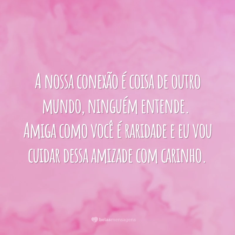 A nossa conexão é coisa de outro mundo, ninguém entende. Amiga como você é raridade e eu vou cuidar dessa amizade com carinho.