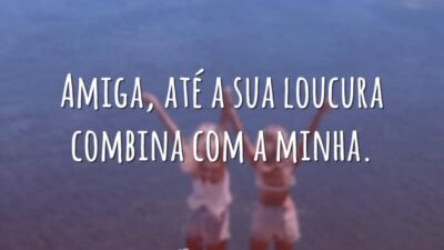 Amiga, até a sua loucura combina com a minha.