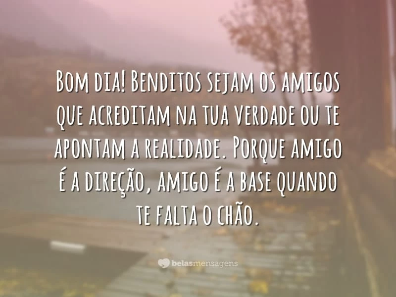 Bom dia! Benditos sejam os amigos que acreditam na tua verdade ou te apontam a realidade. Porque amigo é a direção, amigo é a base quando te falta o chão.