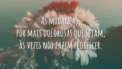 As mudanças, por mais dolorosas que sejam, às vezes nos fazem florescer.