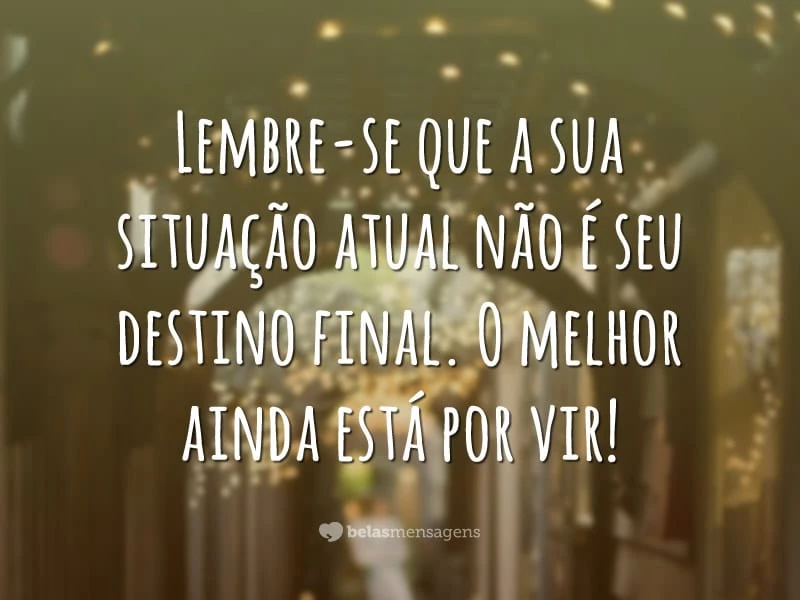 Lembre-se que a sua situação atual não é seu destino final. O melhor ainda está por vir!