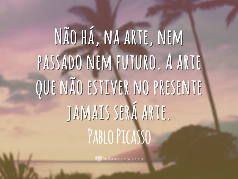 Não há, na arte, nem passado nem futuro. A arte que não estiver no presente jamais será arte.