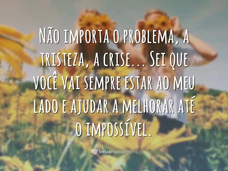 Não importa o problema, a tristeza, a crise… Sei que você vai sempre estar ao meu lado e ajudar a melhorar até o impossível.