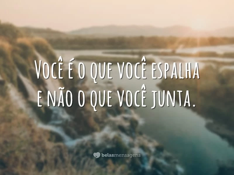 Você é o que você espalha e não o que você junta.