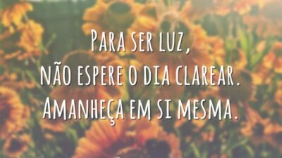 Para ser luz, não espere o dia clarear. Amanheça em si mesma.