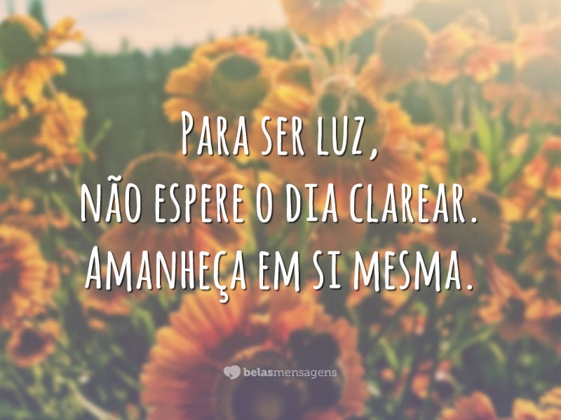 Para ser luz, não espere o dia clarear. Amanheça em si mesma.