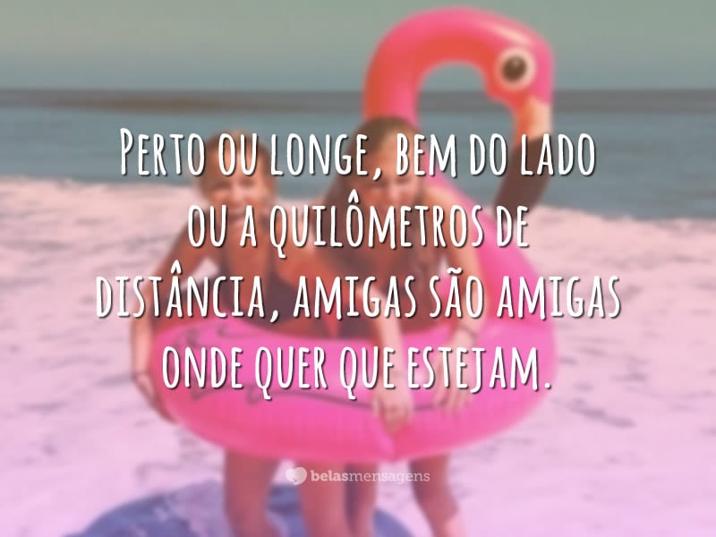 Perto ou longe, bem do lado ou a quilômetros de distância, amigas são amigas onde quer que estejam.