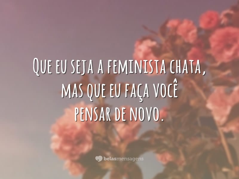 Que eu seja a feminista chata, mas que eu faça você pensar de novo.