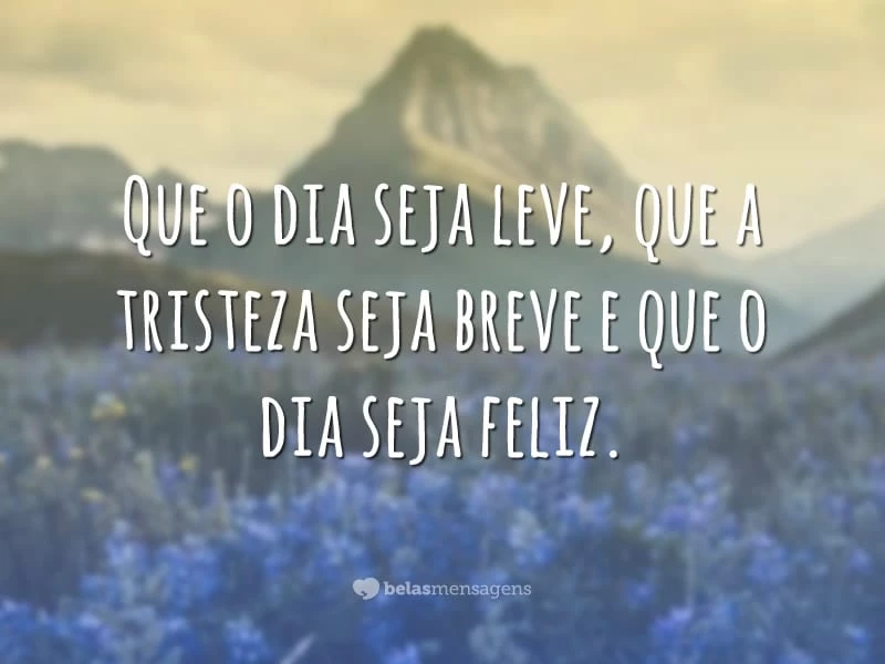 Que o dia seja leve, que a tristeza seja breve e que o dia seja feliz.