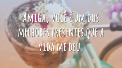 Amiga, você é um dos melhores presentes que a vida me deu.
