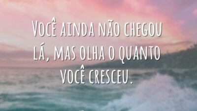 Você ainda não chegou lá, mas olha o quanto você cresceu.