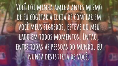 Você foi minha amiga antes mesmo de eu cogitar a ideia de confiar em você meus segredos, esteve do meu lado em todos momentos. Então, entre todas as pessoas do mundo, eu nunca desistiria de você.