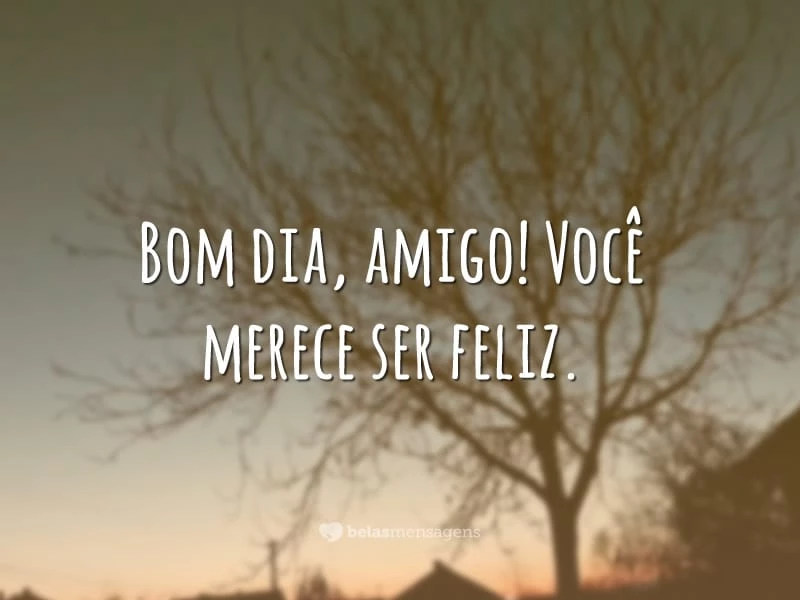 Bom dia, amigo! Você merece ser feliz.