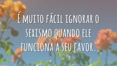 É muito fácil ignorar o sexismo quando ele funciona a seu favor.