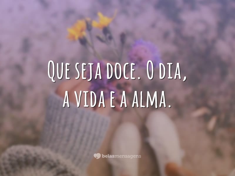 Que seja doce. O dia, a vida e a alma.