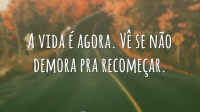 A vida é agora. Vê se não demora pra recomeçar.