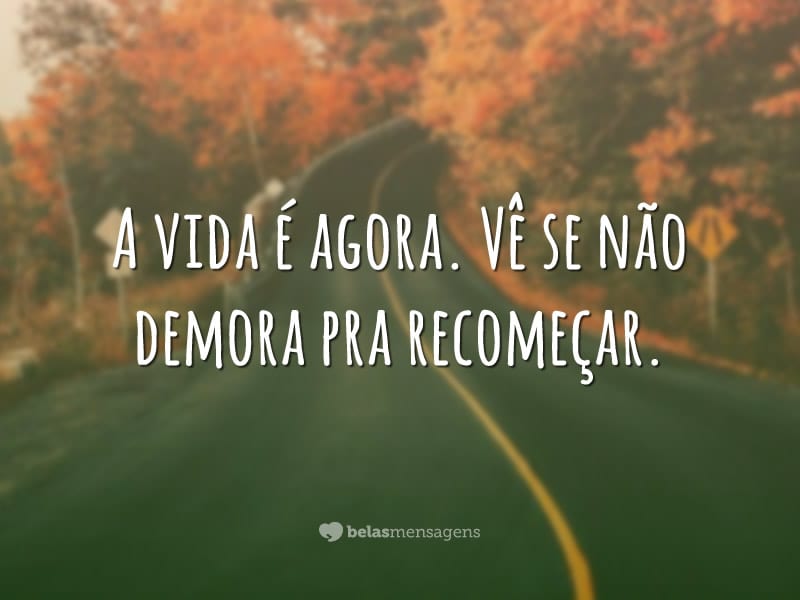 A vida é agora. Vê se não demora pra recomeçar.