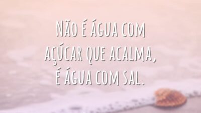 Não é água com açúcar que acalma, é água com sal.