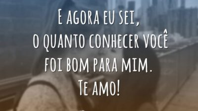 E agora eu sei, o quanto conhecer você foi bom para mim. Te amo!