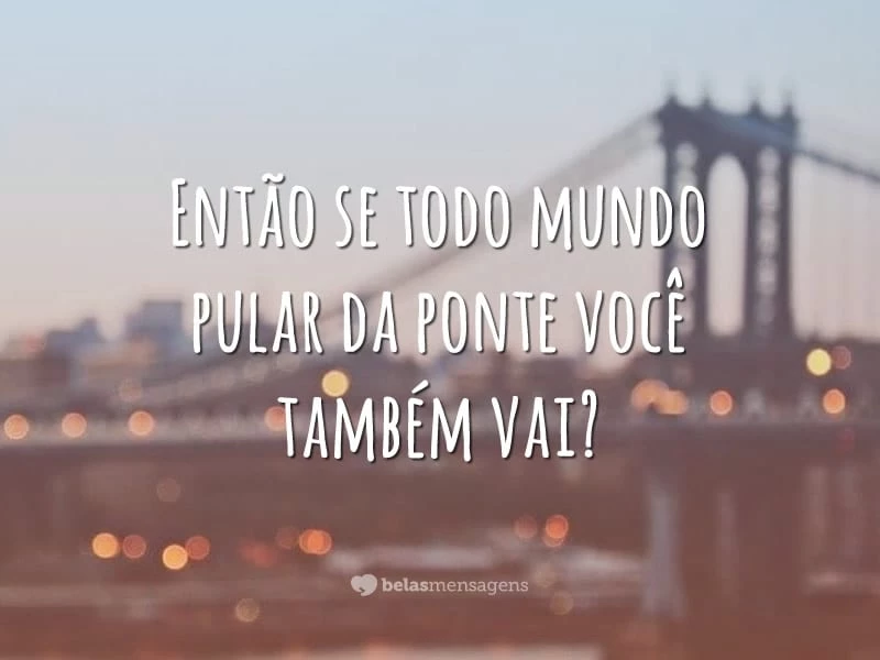 Então se todo mundo pular da ponte você também vai?